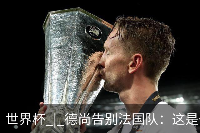 世界杯 | 德尚告别法国队：这是一段美好的旅程