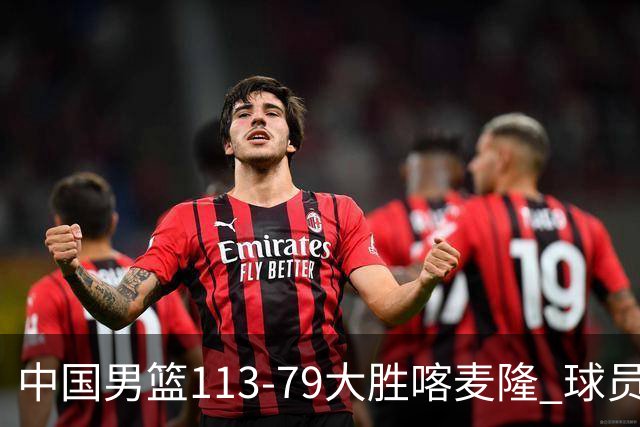 中国男篮113-79大胜喀麦隆 球员评价：8人优秀，4人及格