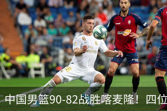 中国男篮90-82战胜喀麦隆！四位球员表现出色，两人尚可，两人表现不佳