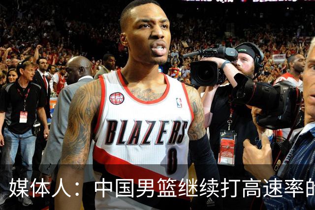 媒体人：中国男篮继续打高速率的防守反击 非常适合王俊杰等锋线