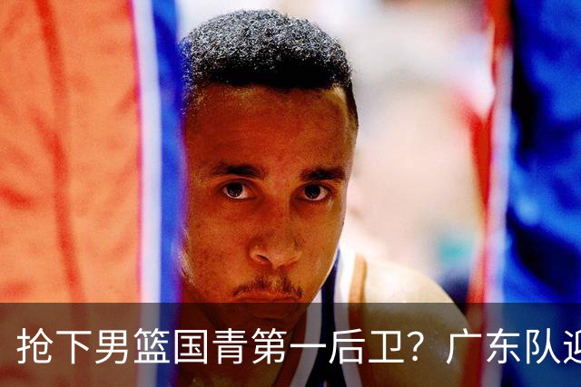抢下男篮国青第一后卫？广东队迎来补强机会，这可是加强版徐杰！
