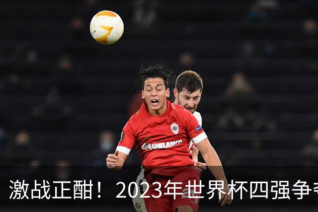 激战正酣！2023年世界杯四强争夺战前瞻与比分预测