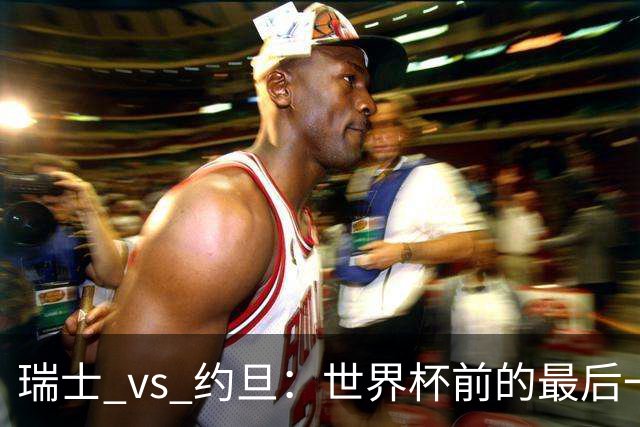 瑞士 vs 约旦：世界杯前的最后一战，谁能笑到最后？