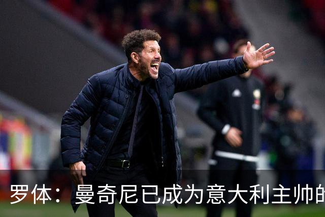 罗体：曼奇尼已成为意大利主帅的唯一人选 他的回归将被平稳接纳