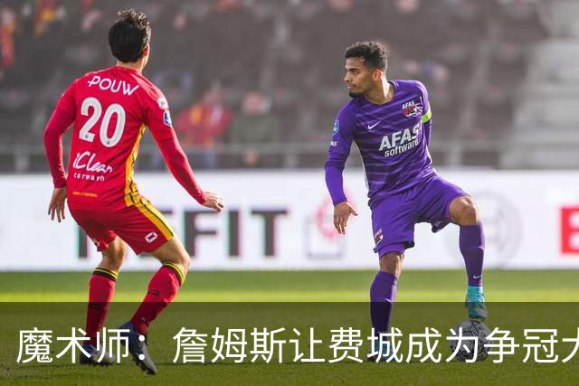 魔术师：詹姆斯让费城成为争冠大热门，也是尼克斯的最大威胁
