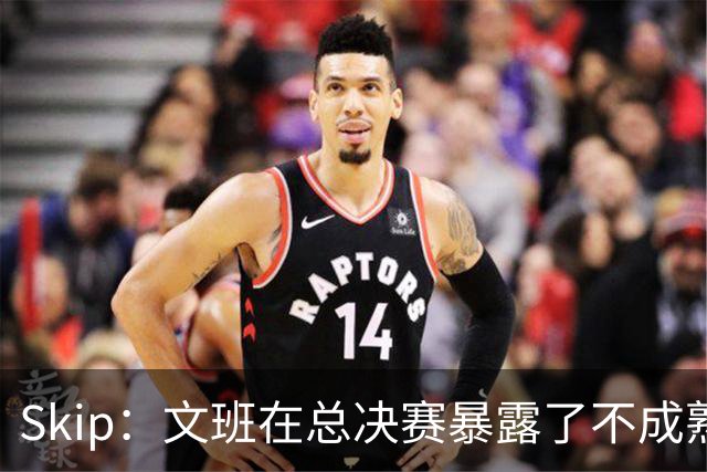 Skip：文班在总决赛暴露了不成熟 他说大话被尼克斯狠狠教训了